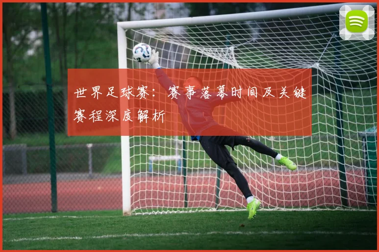 世界足球赛：赛事落幕时间及关键赛程深度解析
