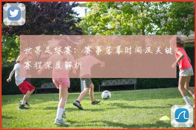 世界足球赛:赛事落幕时间及关键赛程深度解析